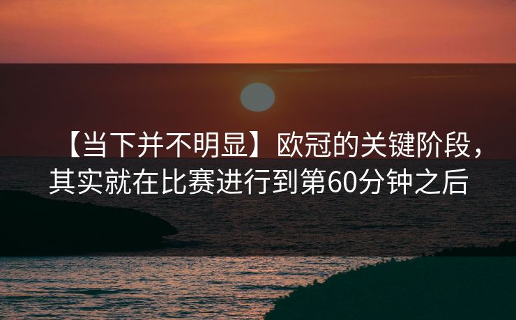 【当下并不明显】欧冠的关键阶段，其实就在比赛进行到第60分钟之后