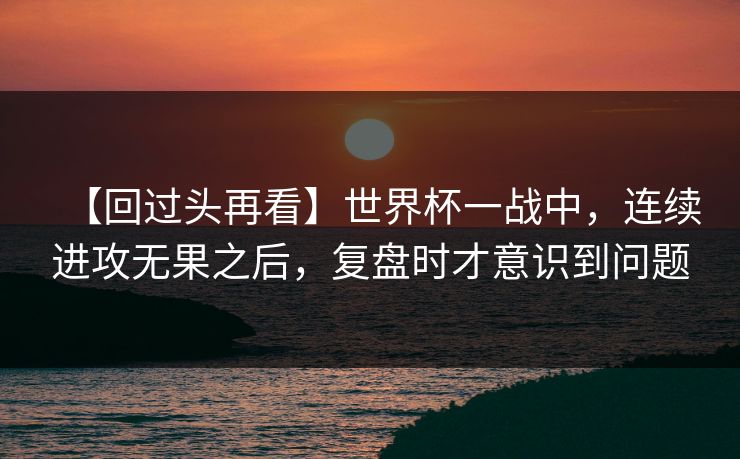 【回过头再看】世界杯一战中，连续进攻无果之后，复盘时才意识到问题