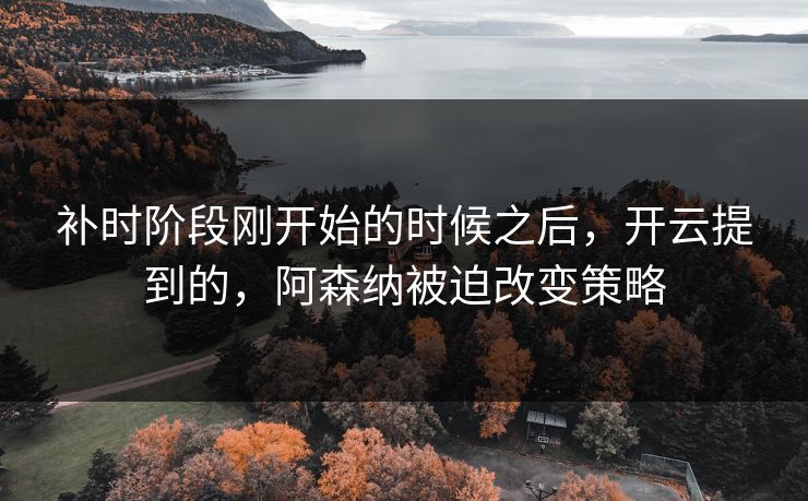 补时阶段刚开始的时候之后，开云提到的，阿森纳被迫改变策略