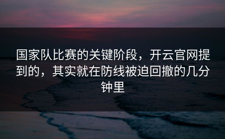 国家队比赛的关键阶段，开云官网提到的，其实就在防线被迫回撤的几分钟里