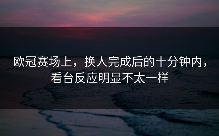 欧冠赛场上，换人完成后的十分钟内，看台反应明显不太一样