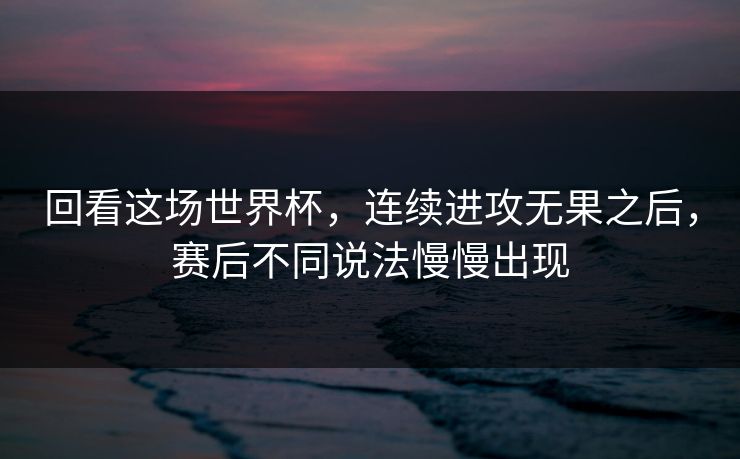 回看这场世界杯，连续进攻无果之后，赛后不同说法慢慢出现
