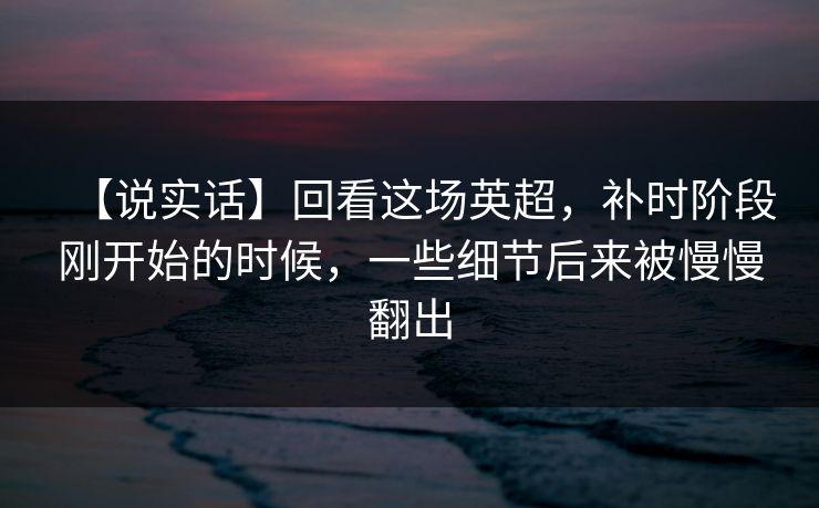 【说实话】回看这场英超，补时阶段刚开始的时候，一些细节后来被慢慢翻出