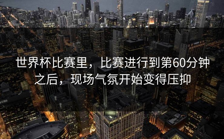 世界杯比赛里，比赛进行到第60分钟之后，现场气氛开始变得压抑