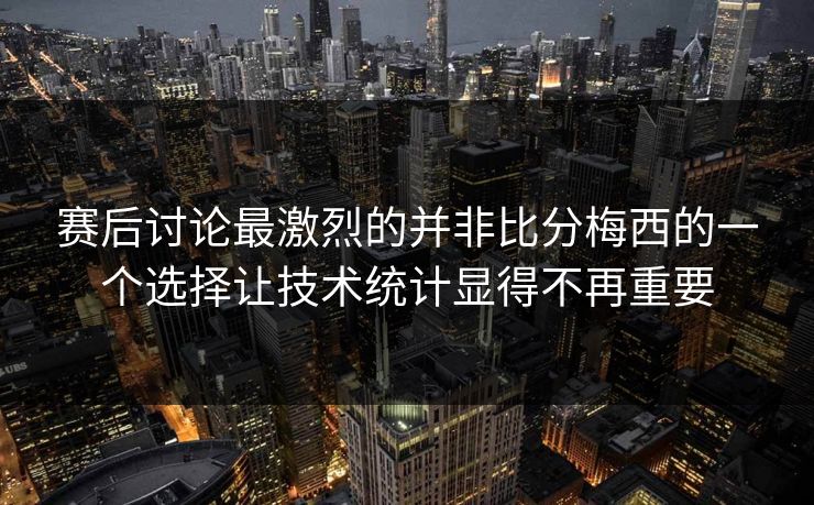 赛后讨论最激烈的并非比分梅西的一个选择让技术统计显得不再重要