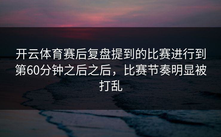 开云体育赛后复盘提到的比赛进行到第60分钟之后之后，比赛节奏明显被打乱