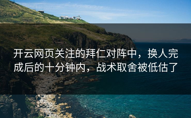 开云网页关注的拜仁对阵中，换人完成后的十分钟内，战术取舍被低估了