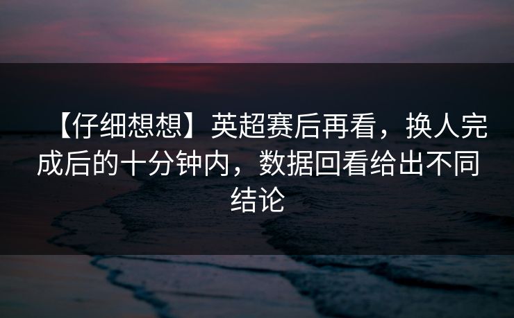 【仔细想想】英超赛后再看，换人完成后的十分钟内，数据回看给出不同结论