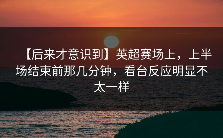 【后来才意识到】英超赛场上，上半场结束前那几分钟，看台反应明显不太一样