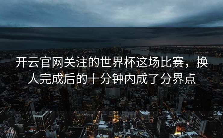 开云官网关注的世界杯这场比赛，换人完成后的十分钟内成了分界点