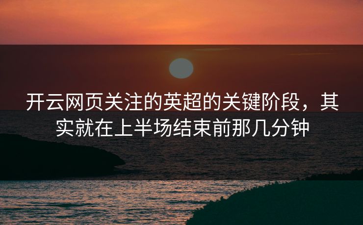 开云网页关注的英超的关键阶段，其实就在上半场结束前那几分钟