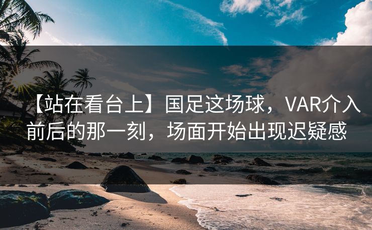 【站在看台上】国足这场球，VAR介入前后的那一刻，场面开始出现迟疑感
