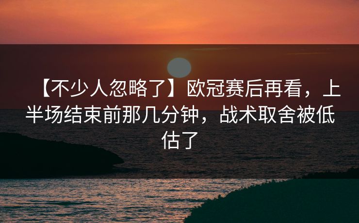 【不少人忽略了】欧冠赛后再看，上半场结束前那几分钟，战术取舍被低估了